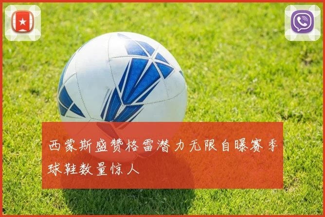西蒙斯盛赞格雷潜力无限自曝赛季球鞋数量惊人