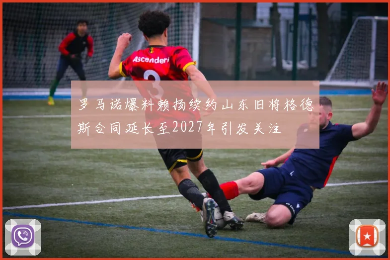 罗马诺爆料赖扬续约山东旧将格德斯合同延长至2027年引发关注