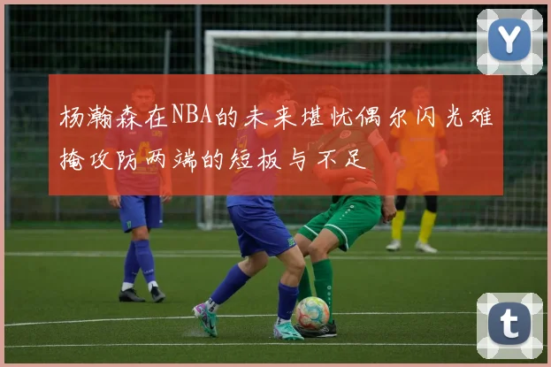 杨瀚森在NBA的未来堪忧偶尔闪光难掩攻防两端的短板与不足