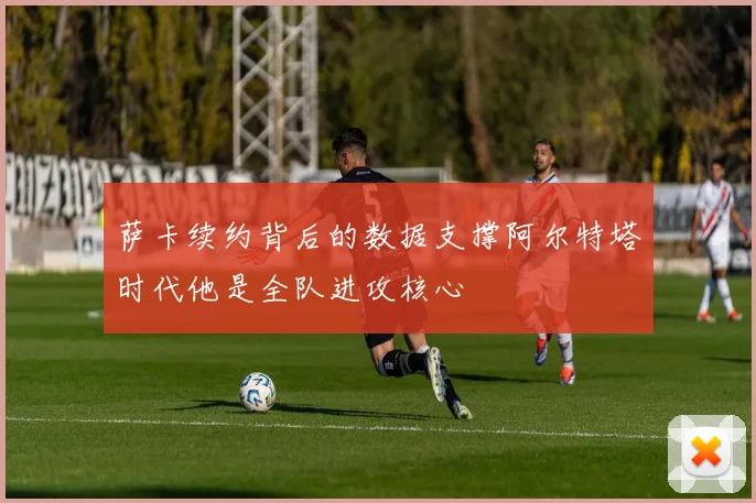萨卡续约背后的数据支撑阿尔特塔时代他是全队进攻核心