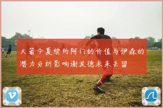 火箭今夏续约阿门的价值与伊森的潜力分析影响谢泼德未来去留