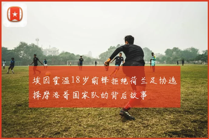 埃因霍温18岁前锋拒绝荷兰足协选择摩洛哥国家队的背后故事