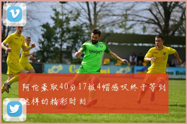 阿伦豪取40分17板4帽感叹终于等到这样的精彩时刻