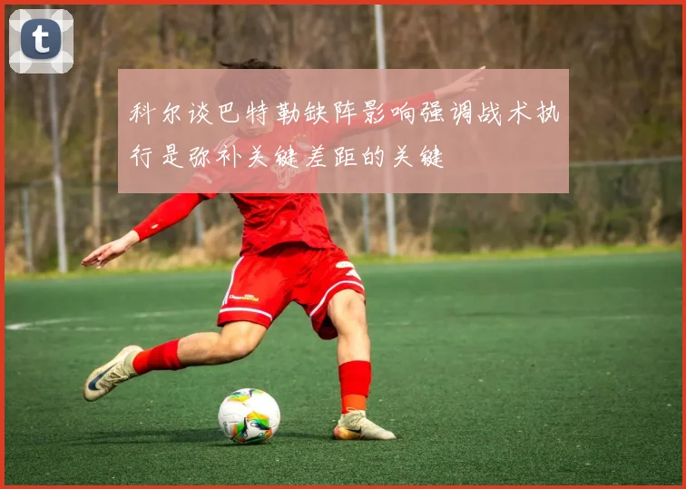 科尔谈巴特勒缺阵影响强调战术执行是弥补关键差距的关键