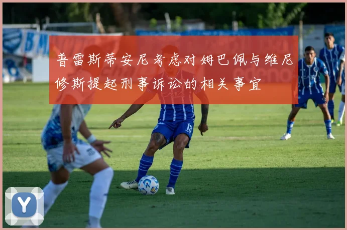 普雷斯蒂安尼考虑对姆巴佩与维尼修斯提起刑事诉讼的相关事宜