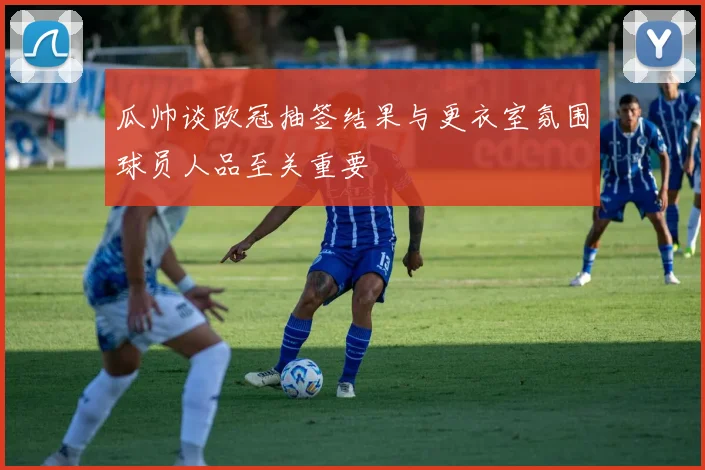 瓜帅谈欧冠抽签结果与更衣室氛围球员人品至关重要