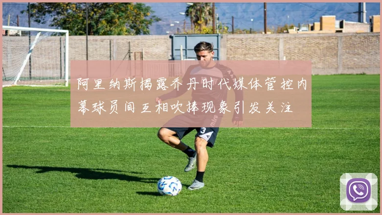 阿里纳斯揭露乔丹时代媒体管控内幕球员间互相吹捧现象引发关注