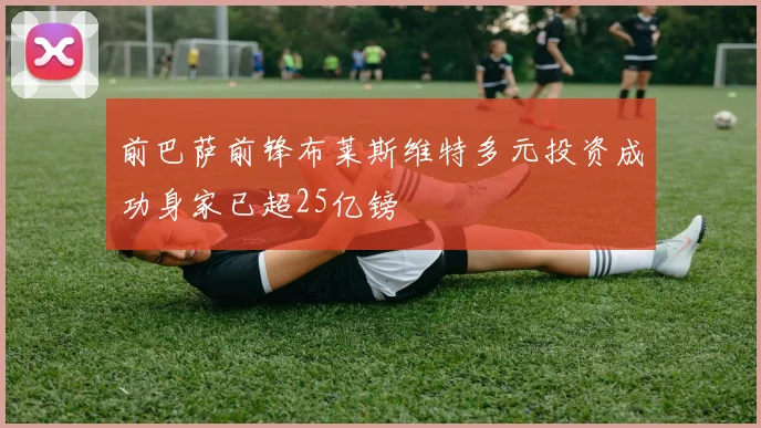 前巴萨前锋布莱斯维特多元投资成功身家已超25亿镑
