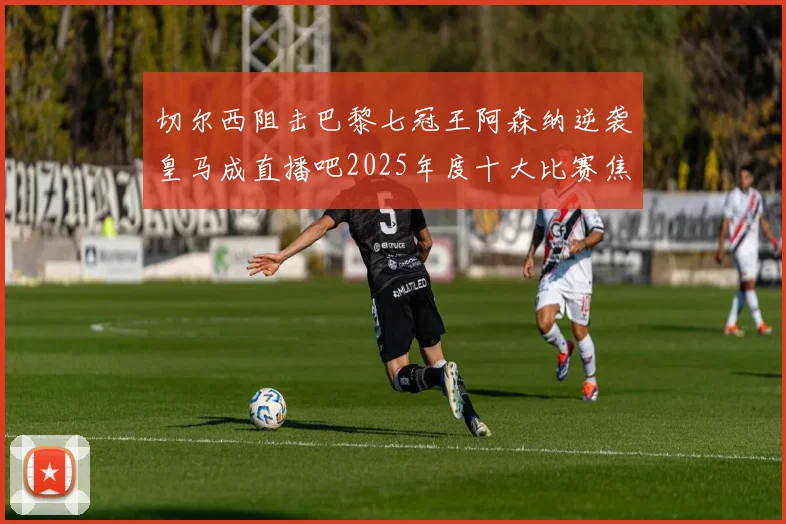 切尔西阻击巴黎七冠王阿森纳逆袭皇马成直播吧2025年度十大比赛焦点