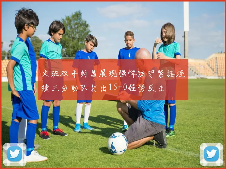 文班双手封盖展现强悍防守紧接连续三分助队打出15-0强势反击