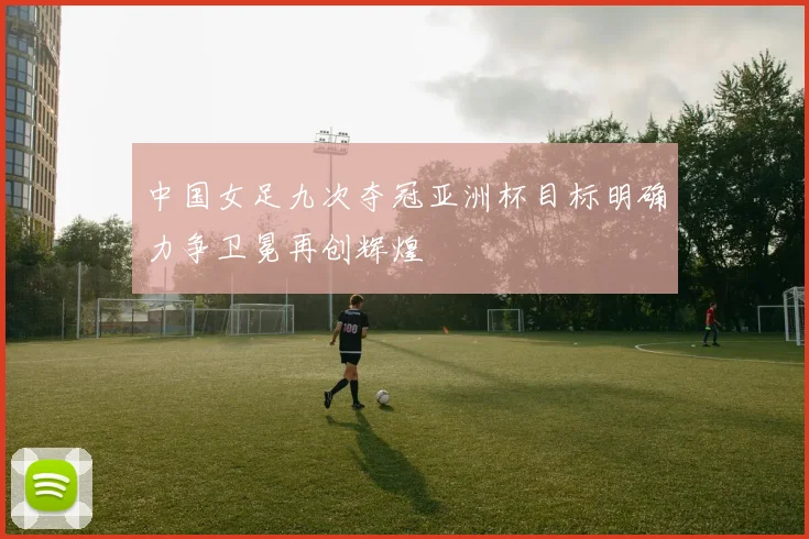 中国女足九次夺冠亚洲杯目标明确力争卫冕再创辉煌