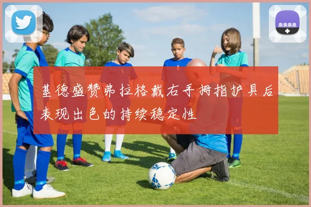 基德盛赞弗拉格戴右手拇指护具后表现出色的持续稳定性