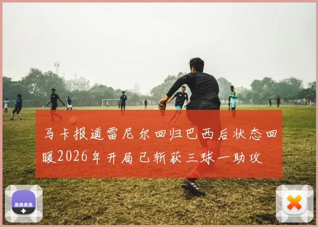 马卡报道雷尼尔回归巴西后状态回暖2026年开局已斩获三球一助攻