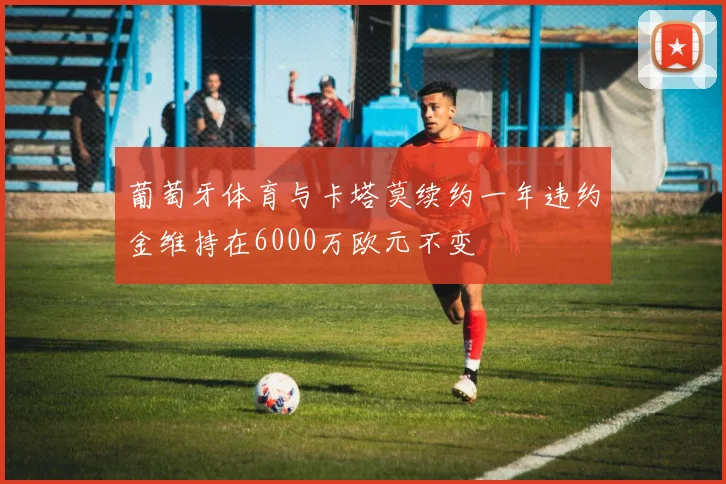 葡萄牙体育与卡塔莫续约一年违约金维持在6000万欧元不变