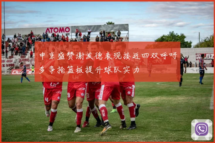 申京盛赞谢泼德表现接近四双呼吁多争抢篮板提升球队实力