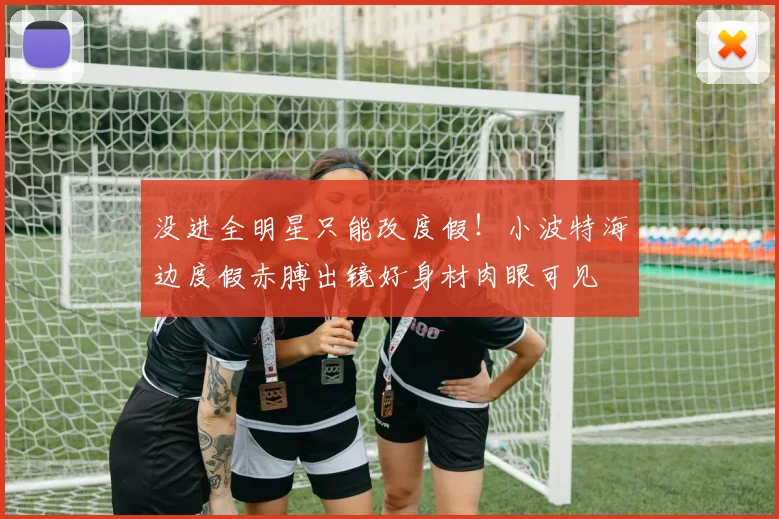 没进全明星只能改度假！小波特海边度假赤膊出镜好身材肉眼可见