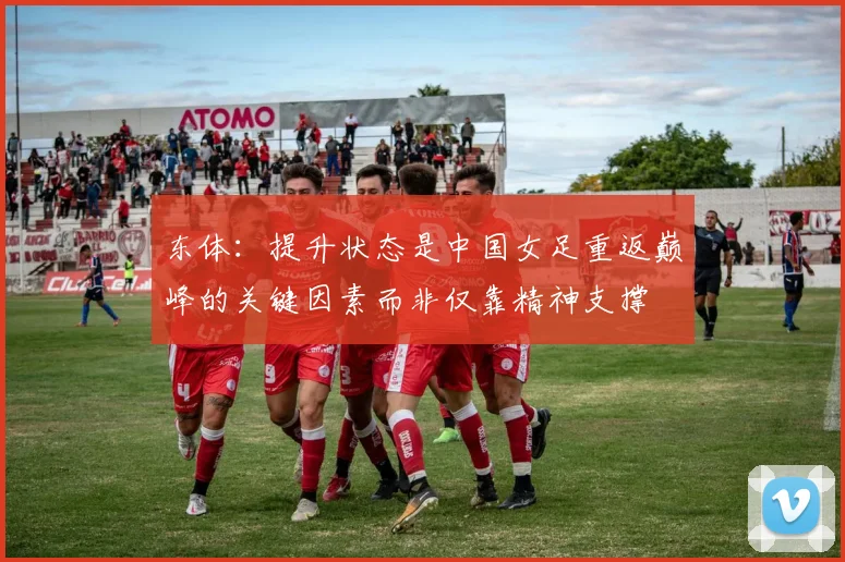 东体：提升状态是中国女足重返巅峰的关键因素而非仅靠精神支撑