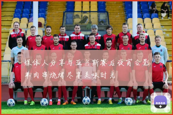 媒体人分享与亚当斯赛后夜宵合影羊肉串烧烤尽享美味时光