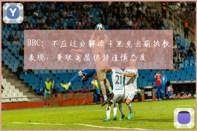 BBC：不应过分解读卡里克当前执教表现，曼联高层仍持谨慎态度
