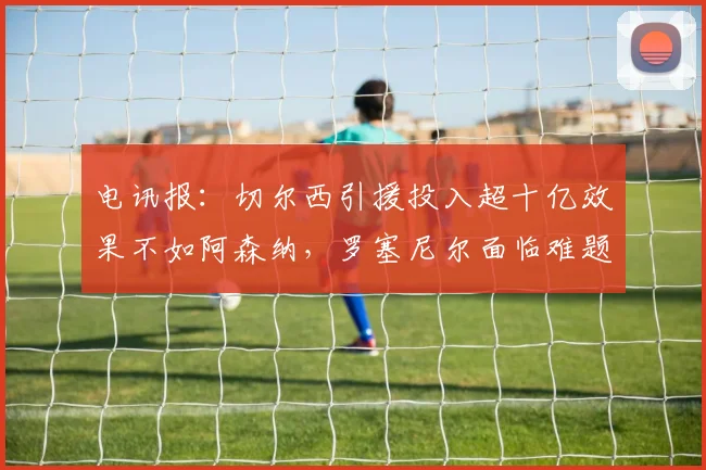 电讯报：切尔西引援投入超十亿效果不如阿森纳，罗塞尼尔面临难题