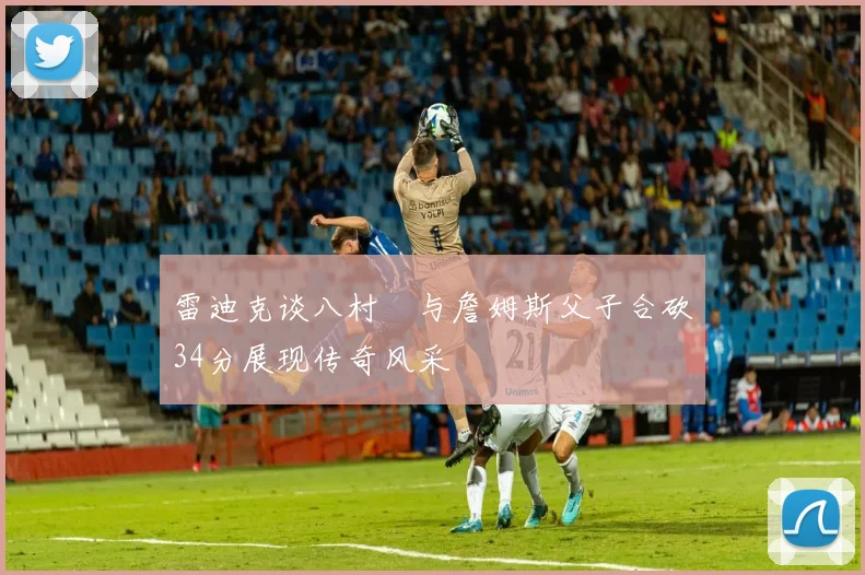 雷迪克谈八村塁与詹姆斯父子合砍34分展现传奇风采