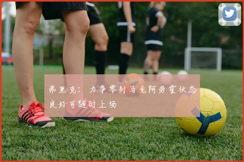 弗里克：力争零封马竞阿劳霍状态良好可随时上场
