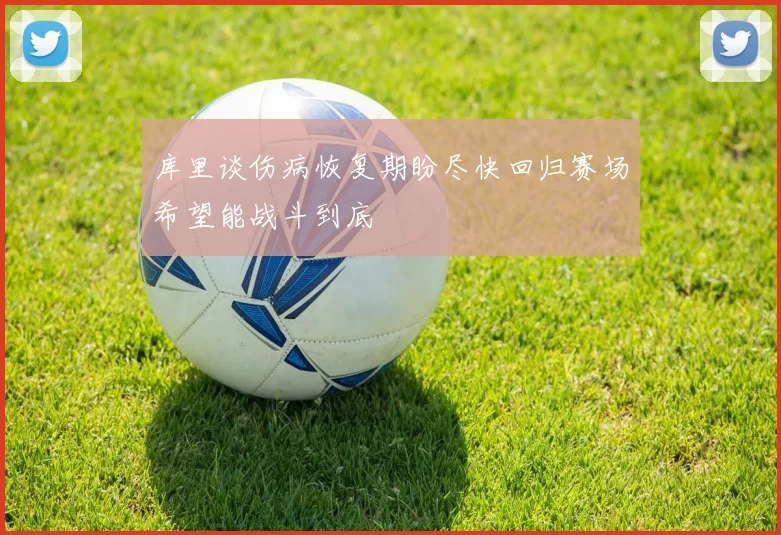 库里谈伤病恢复期盼尽快回归赛场希望能战斗到底