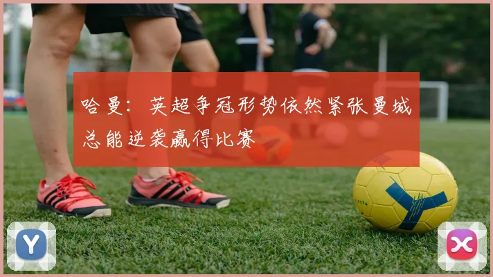 哈曼：英超争冠形势依然紧张曼城总能逆袭赢得比赛