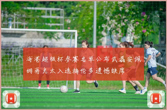 海港超级杯参赛名单公布武磊安佩姆蒋光太入选梅伦多遗憾缺席