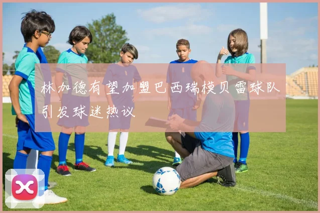 林加德有望加盟巴西瑞模贝雷球队引发球迷热议